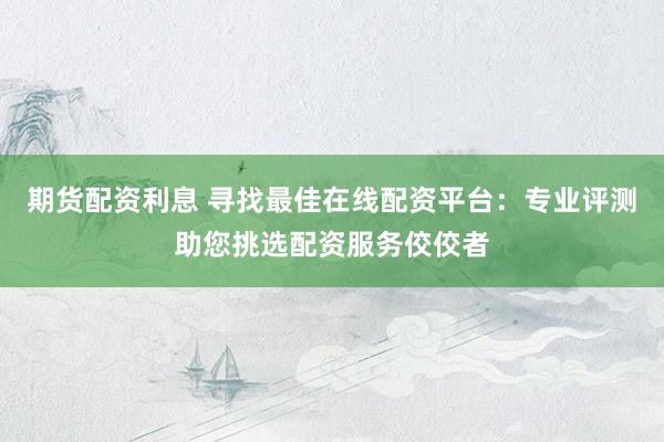期货配资利息 寻找最佳在线配资平台：专业评测助您挑选配资服务佼佼者