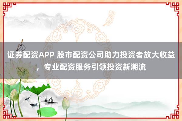 证券配资APP 股市配资公司助力投资者放大收益，专业配资服务引领投资新潮流