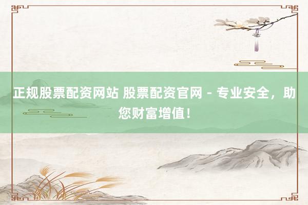 正规股票配资网站 股票配资官网 - 专业安全，助您财富增值！