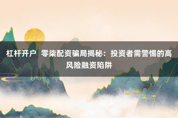 杠杆开户  零柒配资骗局揭秘：投资者需警惕的高风险融资陷阱