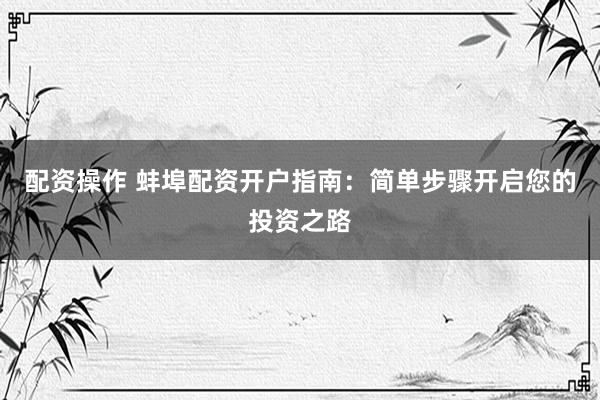 配资操作 蚌埠配资开户指南：简单步骤开启您的投资之路