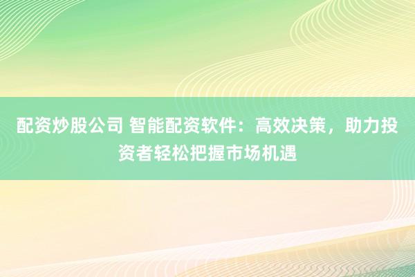 配资炒股公司 智能配资软件：高效决策，助力投资者轻松把握市场机遇