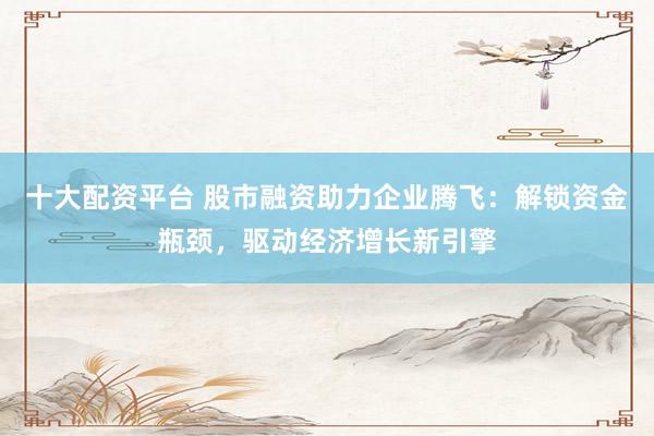十大配资平台 股市融资助力企业腾飞：解锁资金瓶颈，驱动经济增长新引擎