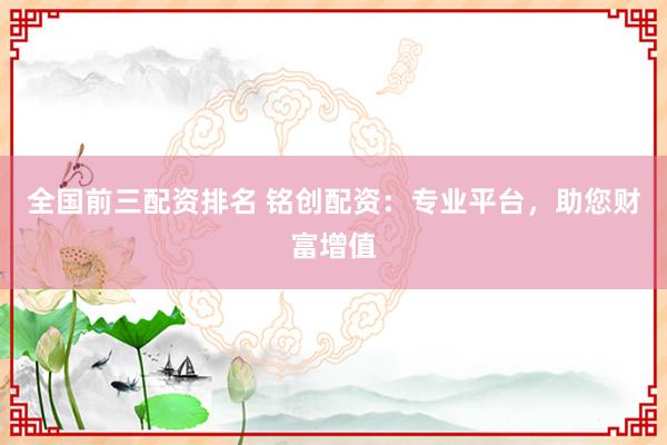 全国前三配资排名 铭创配资:专业平台,助您财富增值