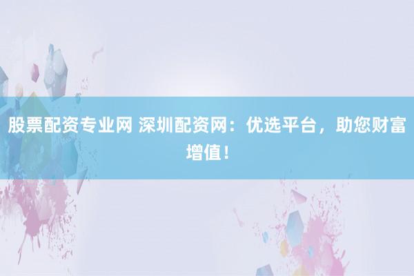 股票配资专业网 深圳配资网：优选平台，助您财富增值！