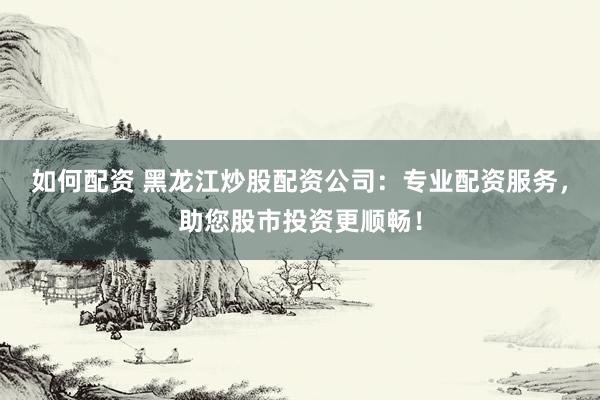 如何配资 黑龙江炒股配资公司:专业配资服务,助您股市投资更顺畅!