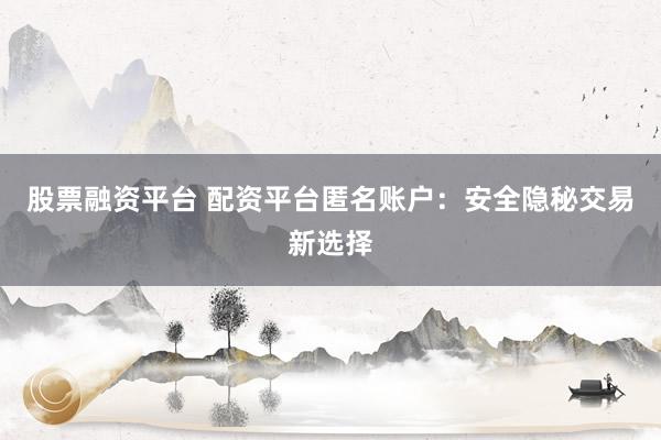 股票融资平台 配资平台匿名账户:安全隐秘交易新选择