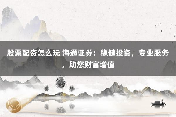 股票配资怎么玩 海通证券:稳健投资,专业服务,助您财富增值