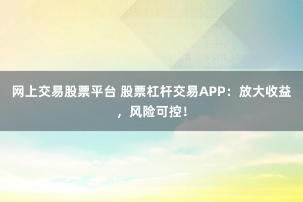 网上交易股票平台 股票杠杆交易APP:放大收益,风险可控!