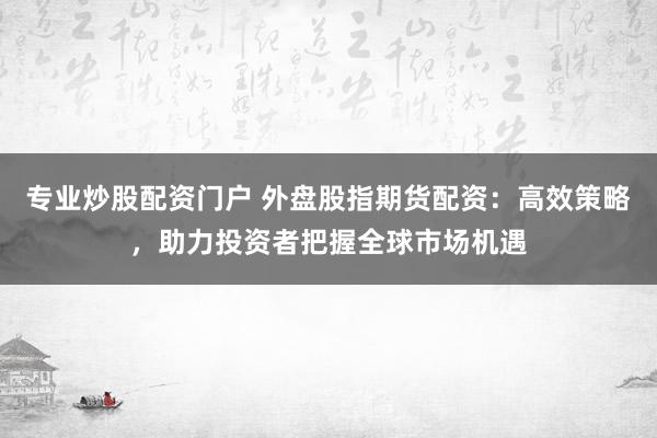 专业炒股配资门户 外盘股指期货配资：高效策略，助力投资者把握全球市场机遇
