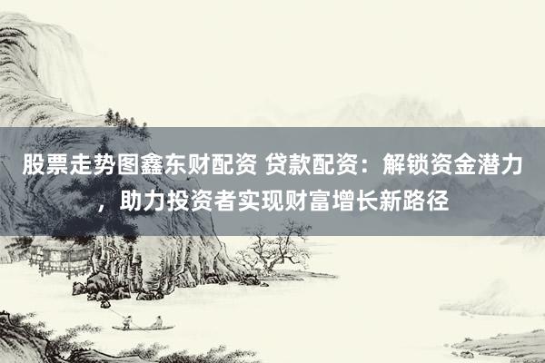 股票走势图鑫东财配资 贷款配资：解锁资金潜力，助力投资者实现财富增长新路径