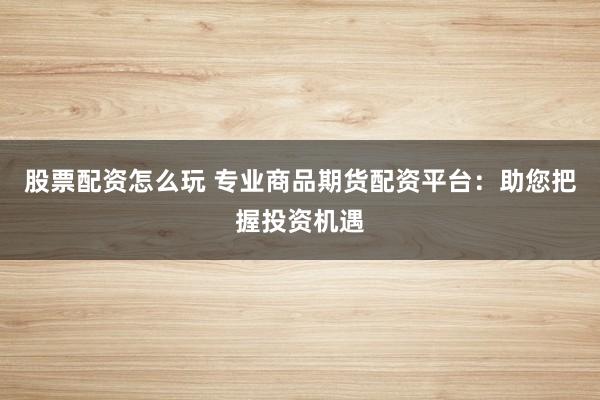 股票配资怎么玩 专业商品期货配资平台:助您把握投资机遇
