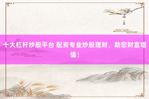 十大杠杆炒股平台 配资专业炒股理财，助您财富增值！