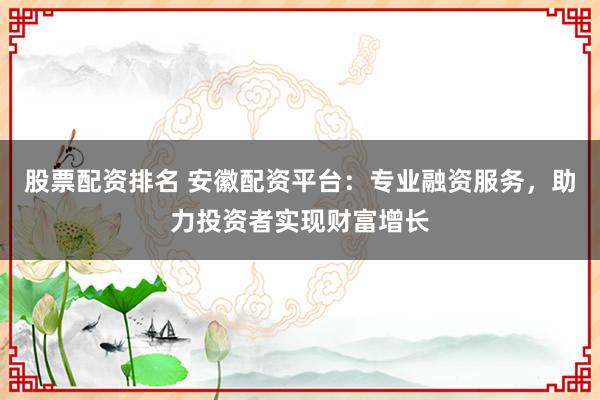 股票配资排名 安徽配资平台:专业融资服务,助力投资者实现财富增长