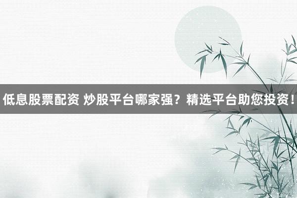低息股票配资 炒股平台哪家强？精选平台助您投资！