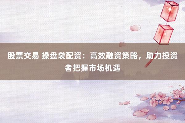 股票交易 操盘袋配资：高效融资策略，助力投资者把握市场机遇
