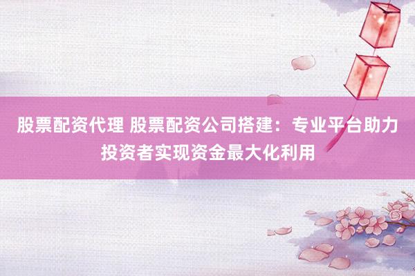 股票配资代理 股票配资公司搭建：专业平台助力投资者实现资金最大化利用