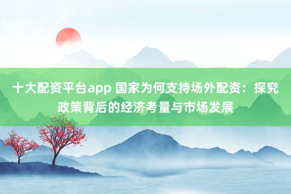 十大配资平台app 国家为何支持场外配资：探究政策背后的经济考量与市场发展