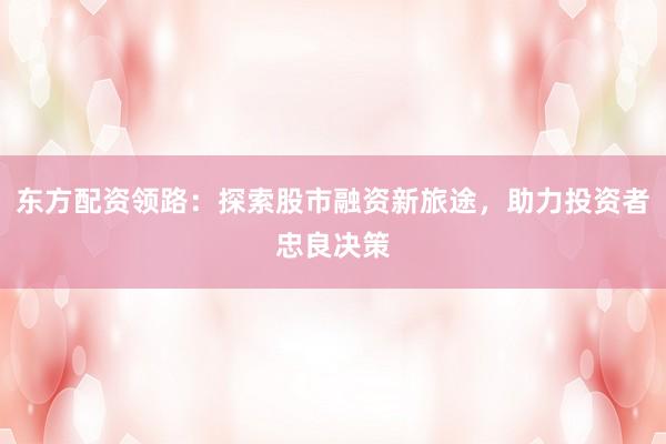 东方配资领路：探索股市融资新旅途，助力投资者忠良决策