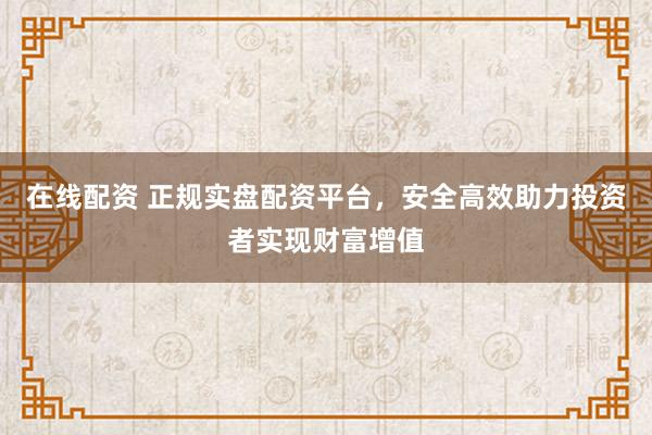 在线配资 正规实盘配资平台，安全高效助力投资者实现财富增值