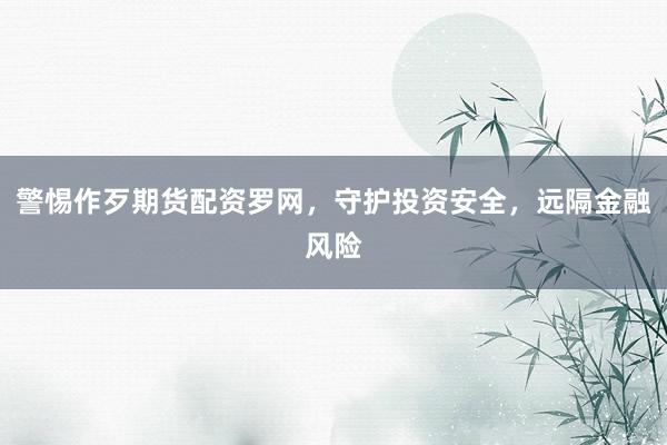 警惕作歹期货配资罗网，守护投资安全，远隔金融风险