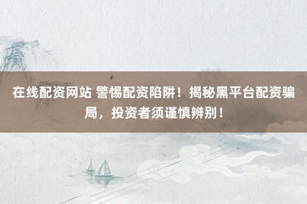 在线配资网站 警惕配资陷阱！揭秘黑平台配资骗局，投资者须谨慎辨别！