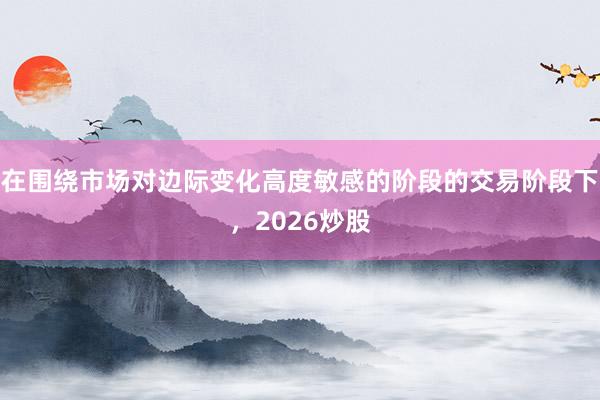 在围绕市场对边际变化高度敏感的阶段的交易阶段下，2026炒股
