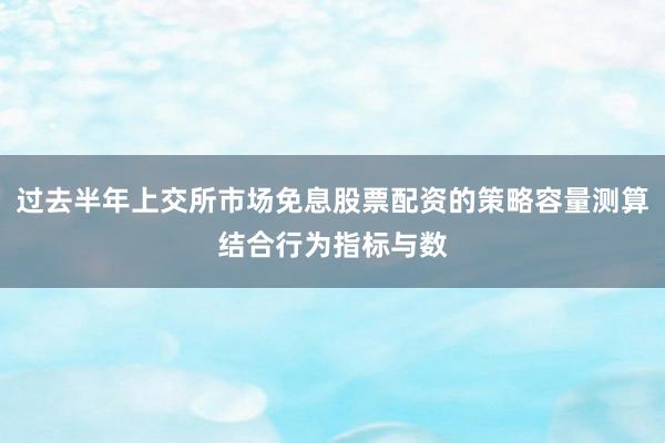 过去半年上交所市场免息股票配资的策略容量测算结合行为指标与数