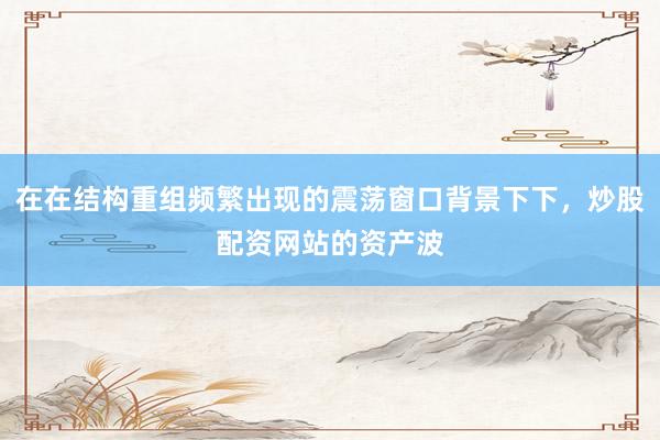 在在结构重组频繁出现的震荡窗口背景下下，炒股配资网站的资产波