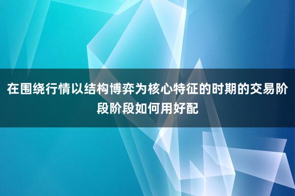 在围绕行情以结构博弈为核心特征的时期的交易阶段阶段如何用好配