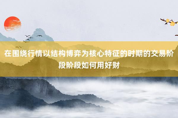 在围绕行情以结构博弈为核心特征的时期的交易阶段阶段如何用好财