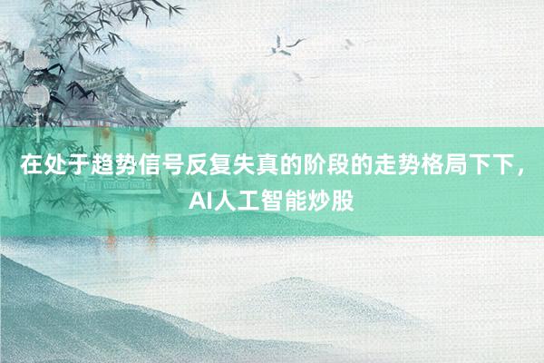 在处于趋势信号反复失真的阶段的走势格局下下,AI人工智能炒股