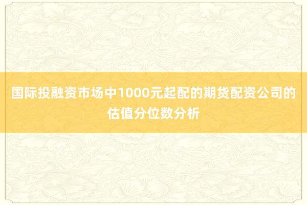 国际投融资市场中1000元起配的期货配资公司的估值分位数分析