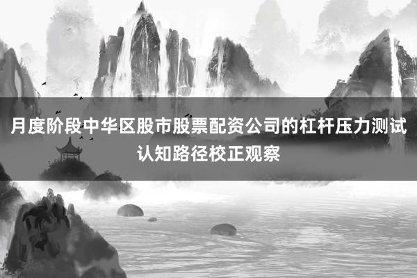 月度阶段中华区股市股票配资公司的杠杆压力测试认知路径校正观察