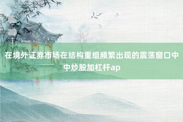 在境外证券市场在结构重组频繁出现的震荡窗口中中炒股加杠杆ap