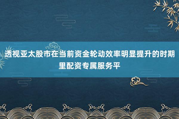 透视亚太股市在当前资金轮动效率明显提升的时期里配资专属服务平
