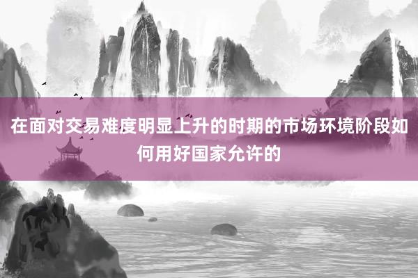 在面对交易难度明显上升的时期的市场环境阶段如何用好国家允许的