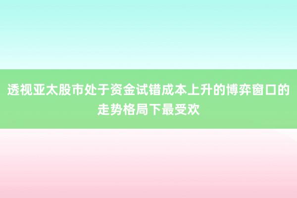 透视亚太股市处于资金试错成本上升的博弈窗口的走势格局下最受欢