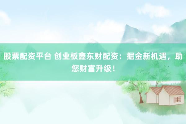 股票配资平台 创业板鑫东财配资：掘金新机遇，助您财富升级！