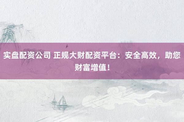 实盘配资公司 正规大财配资平台：安全高效，助您财富增值！
