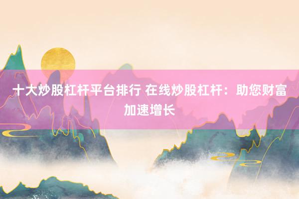 十大炒股杠杆平台排行 在线炒股杠杆：助您财富加速增长
