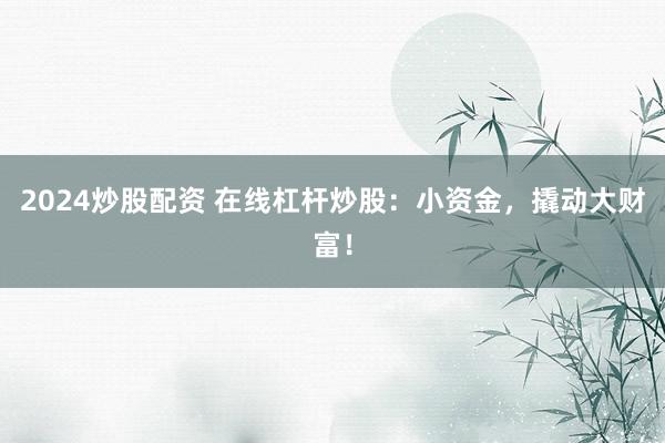 2024炒股配资 在线杠杆炒股：小资金，撬动大财富！