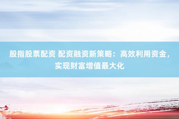 股指股票配资 配资融资新策略：高效利用资金，实现财富增值最大化