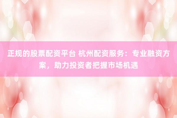 正规的股票配资平台 杭州配资服务：专业融资方案，助力投资者把握市场机遇
