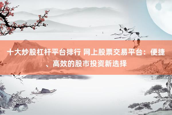 十大炒股杠杆平台排行 网上股票交易平台：便捷、高效的股市投资新选择