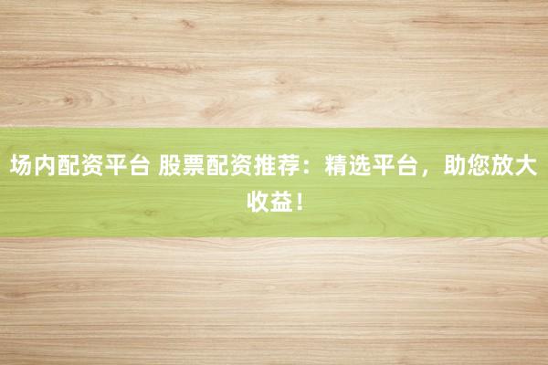 场内配资平台 股票配资推荐：精选平台，助您放大收益！