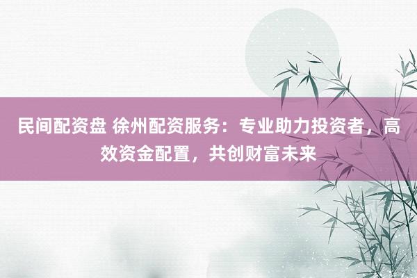 民间配资盘 徐州配资服务：专业助力投资者，高效资金配置，共创财富未来