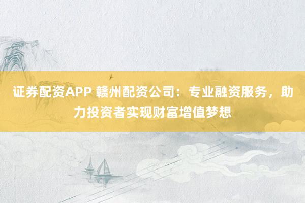 证券配资APP 赣州配资公司：专业融资服务，助力投资者实现财富增值梦想