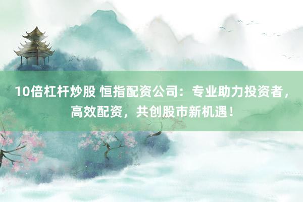 10倍杠杆炒股 恒指配资公司：专业助力投资者，高效配资，共创股市新机遇！