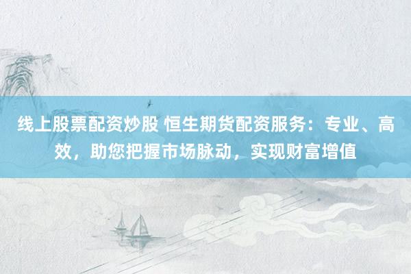 线上股票配资炒股 恒生期货配资服务：专业、高效，助您把握市场脉动，实现财富增值